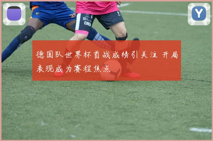 德国队世界杯首战成绩引关注 开局表现成为赛程焦点