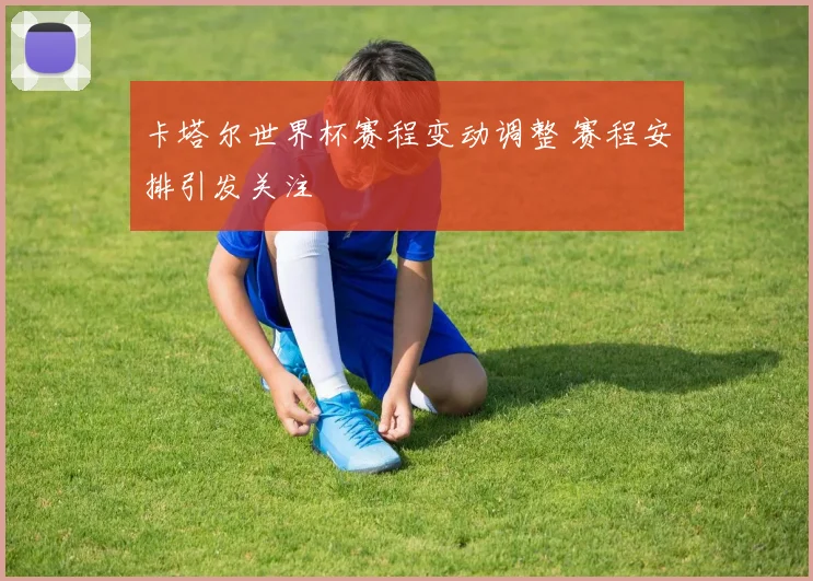 卡塔尔世界杯赛程变动调整 赛程安排引发关注