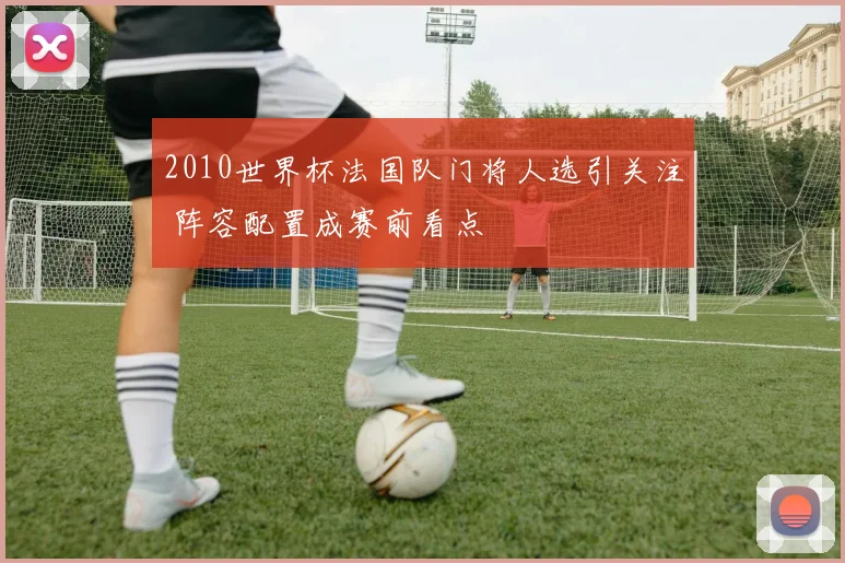 2010世界杯法国队门将人选引关注 阵容配置成赛前看点