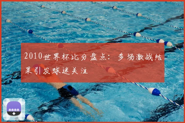 2010世界杯比分盘点:多场激战结果引发球迷关注