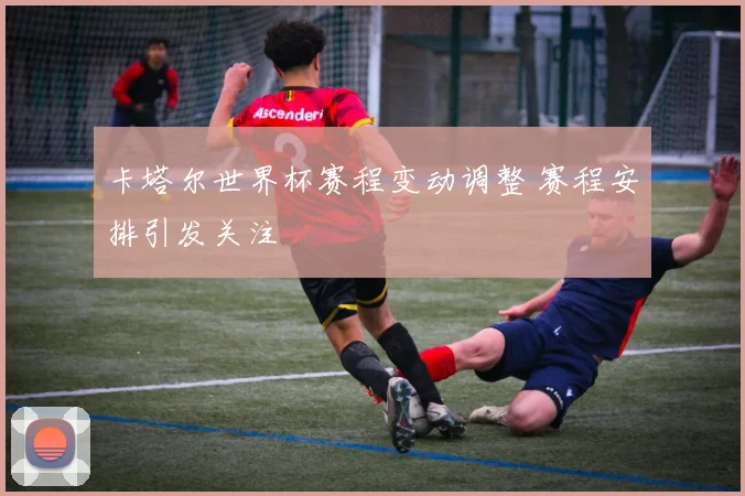 卡塔尔世界杯赛程变动调整 赛程安排引发关注