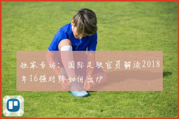 独家专访：国际足联官员解读2018年16强对阵如何出炉