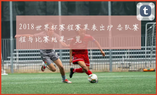 2018世界杯赛程赛果表出炉 各队赛程与比赛结果一览