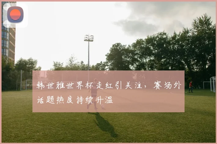 韩世雅世界杯走红引关注，赛场外话题热度持续升温