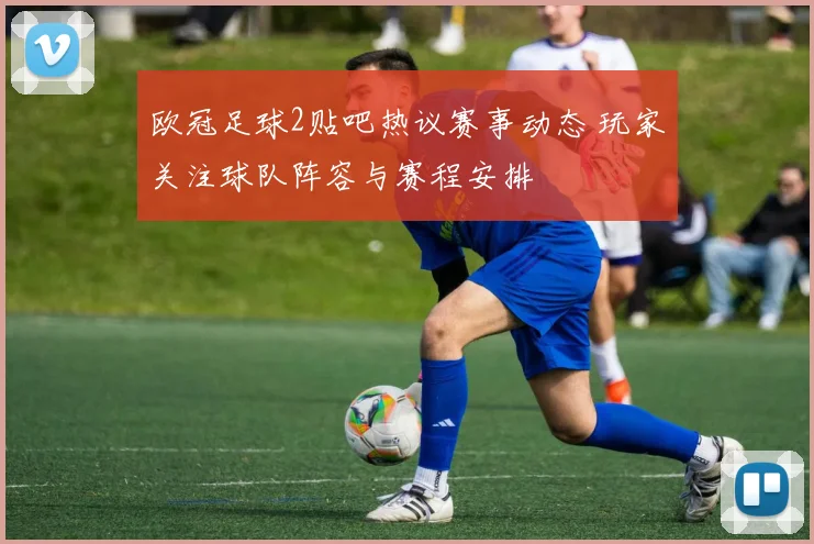 欧冠足球2贴吧热议赛事动态 玩家关注球队阵容与赛程安排